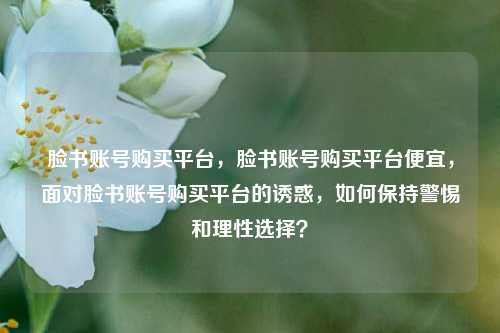 脸书账号购买平台，脸书账号购买平台便宜，面对脸书账号购买平台的诱惑，如何保持警惕和理性选择？